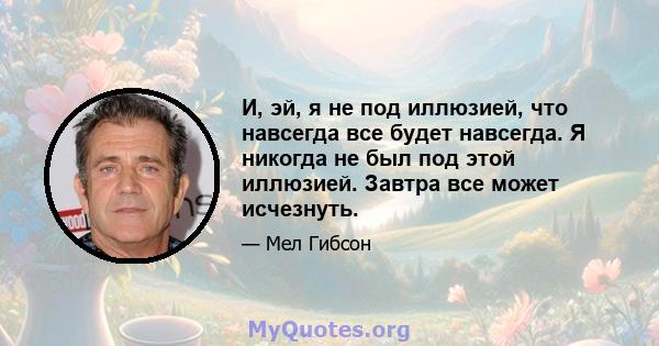 И, эй, я не под иллюзией, что навсегда все будет навсегда. Я никогда не был под этой иллюзией. Завтра все может исчезнуть.