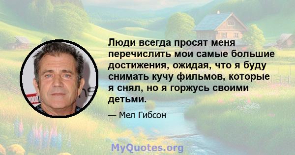 Люди всегда просят меня перечислить мои самые большие достижения, ожидая, что я буду снимать кучу фильмов, которые я снял, но я горжусь своими детьми.