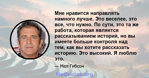 Мне нравится направлять намного лучше. Это веселее, это все, что нужно. По сути, это та же работа, которая является рассказыванием историй, но вы имеете больше контроля над тем, как вы хотите рассказать историю. Это