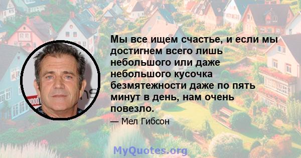 Мы все ищем счастье, и если мы достигнем всего лишь небольшого или даже небольшого кусочка безмятежности даже по пять минут в день, нам очень повезло.