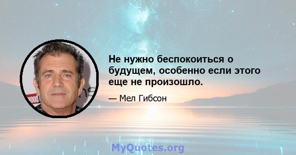 Не нужно беспокоиться о будущем, особенно если этого еще не произошло.