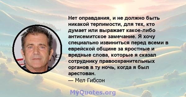 Нет оправдания, и не должно быть никакой терпимости, для тех, кто думает или выражает какое-либо антисемитское замечание. Я хочу специально извиниться перед всеми в еврейской общине за яростные и вредные слова, которые