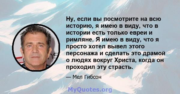 Ну, если вы посмотрите на всю историю, я имею в виду, что в истории есть только евреи и римляне. Я имею в виду, что я просто хотел вывел этого персонажа и сделать это драмой о людях вокруг Христа, когда он проходил эту