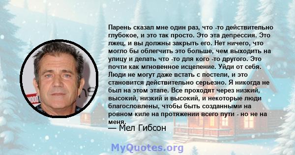 Парень сказал мне один раз, что -то действительно глубокое, и это так просто. Это эта депрессия. Это лжец, и вы должны закрыть его. Нет ничего, что могло бы облегчить это больше, чем выходить на улицу и делать что -то