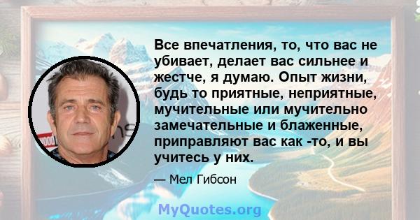 Все впечатления, то, что вас не убивает, делает вас сильнее и жестче, я думаю. Опыт жизни, будь то приятные, неприятные, мучительные или мучительно замечательные и блаженные, приправляют вас как -то, и вы учитесь у них.