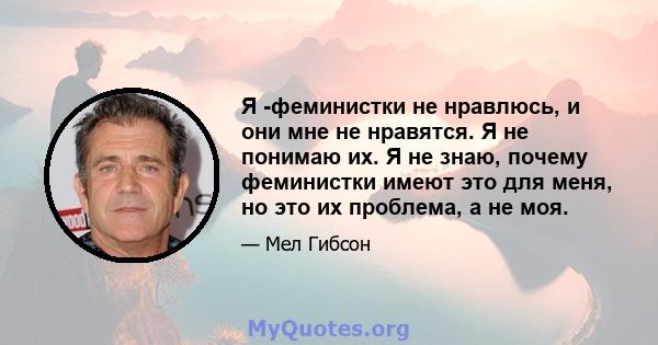 Я -феминистки не нравлюсь, и они мне не нравятся. Я не понимаю их. Я не знаю, почему феминистки имеют это для меня, но это их проблема, а не моя.