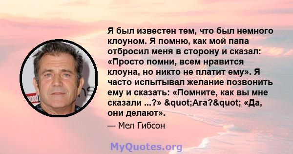 Я был известен тем, что был немного клоуном. Я помню, как мой папа отбросил меня в сторону и сказал: «Просто помни, всем нравится клоуна, но никто не платит ему». Я часто испытывал желание позвонить ему и сказать: