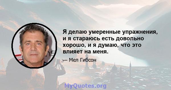 Я делаю умеренные упражнения, и я стараюсь есть довольно хорошо, и я думаю, что это влияет на меня.