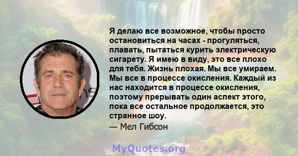 Я делаю все возможное, чтобы просто остановиться на часах - прогуляться, плавать, пытаться курить электрическую сигарету. Я имею в виду, это все плохо для тебя. Жизнь плохая. Мы все умираем. Мы все в процессе окисления. 