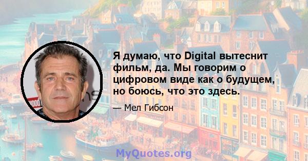 Я думаю, что Digital вытеснит фильм, да. Мы говорим о цифровом виде как о будущем, но боюсь, что это здесь.