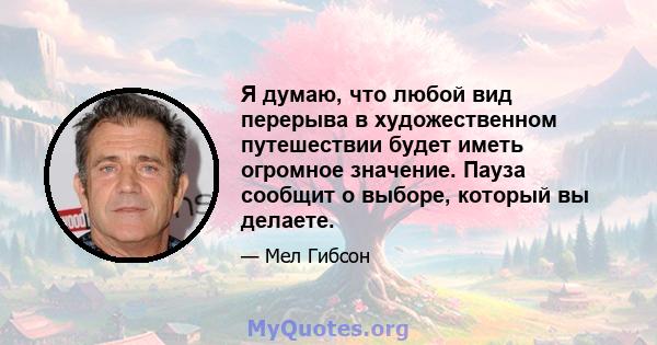 Я думаю, что любой вид перерыва в художественном путешествии будет иметь огромное значение. Пауза сообщит о выборе, который вы делаете.