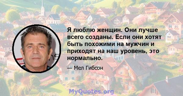 Я люблю женщин. Они лучше всего созданы. Если они хотят быть похожими на мужчин и приходят на наш уровень, это нормально.