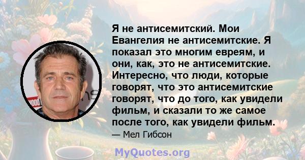 Я не антисемитский. Мои Евангелия не антисемитские. Я показал это многим евреям, и они, как, это не антисемитские. Интересно, что люди, которые говорят, что это антисемитские говорят, что до того, как увидели фильм, и