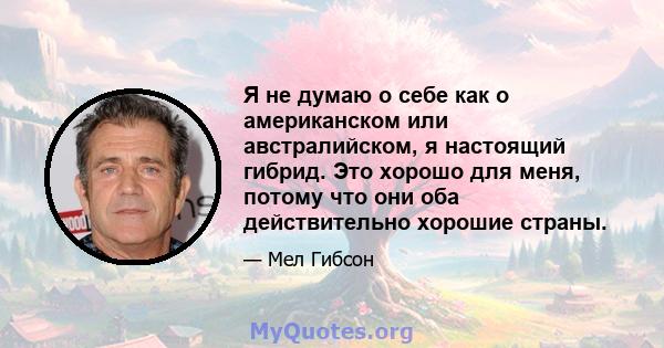 Я не думаю о себе как о американском или австралийском, я настоящий гибрид. Это хорошо для меня, потому что они оба действительно хорошие страны.