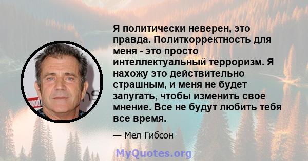 Я политически неверен, это правда. Политкорректность для меня - это просто интеллектуальный терроризм. Я нахожу это действительно страшным, и меня не будет запугать, чтобы изменить свое мнение. Все не будут любить тебя