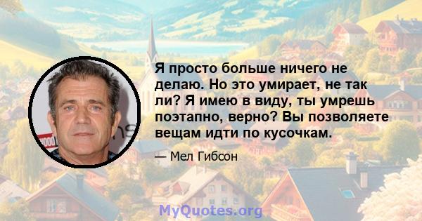 Я просто больше ничего не делаю. Но это умирает, не так ли? Я имею в виду, ты умрешь поэтапно, верно? Вы позволяете вещам идти по кусочкам.