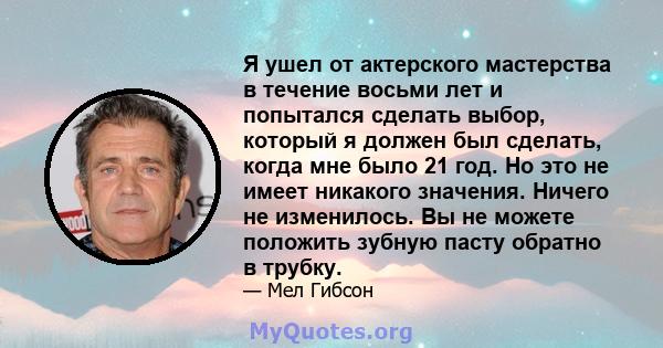 Я ушел от актерского мастерства в течение восьми лет и попытался сделать выбор, который я должен был сделать, когда мне было 21 год. Но это не имеет никакого значения. Ничего не изменилось. Вы не можете положить зубную