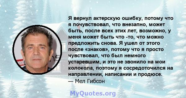 Я вернул актерскую ошибку, потому что я почувствовал, что внезапно, может быть, после всех этих лет, возможно, у меня может быть что -то, что можно предложить снова. Я ушел от этого после «знаков», потому что я просто