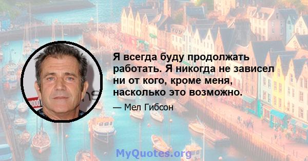 Я всегда буду продолжать работать. Я никогда не зависел ни от кого, кроме меня, насколько это возможно.