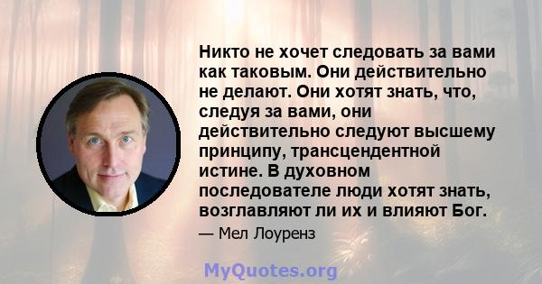 Никто не хочет следовать за вами как таковым. Они действительно не делают. Они хотят знать, что, следуя за вами, они действительно следуют высшему принципу, трансцендентной истине. В духовном последователе люди хотят