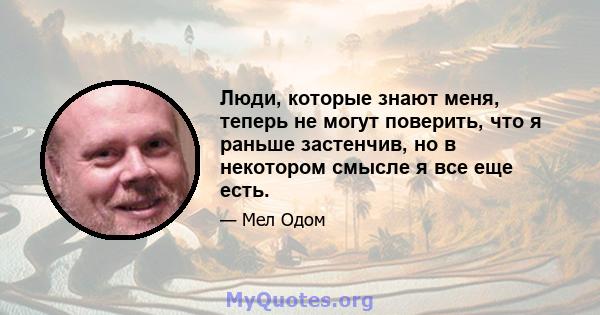 Люди, которые знают меня, теперь не могут поверить, что я раньше застенчив, но в некотором смысле я все еще есть.