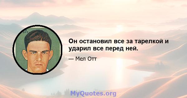 Он остановил все за тарелкой и ударил все перед ней.