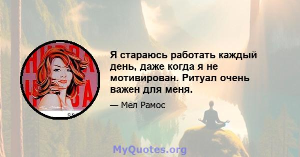 Я стараюсь работать каждый день, даже когда я не мотивирован. Ритуал очень важен для меня.