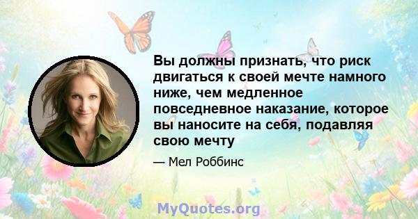 Вы должны признать, что риск двигаться к своей мечте намного ниже, чем медленное повседневное наказание, которое вы наносите на себя, подавляя свою мечту