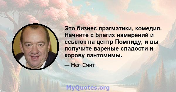 Это бизнес прагматики, комедия. Начните с благих намерений и ссылок на центр Помпиду, и вы получите вареные сладости и корову пантомимы.