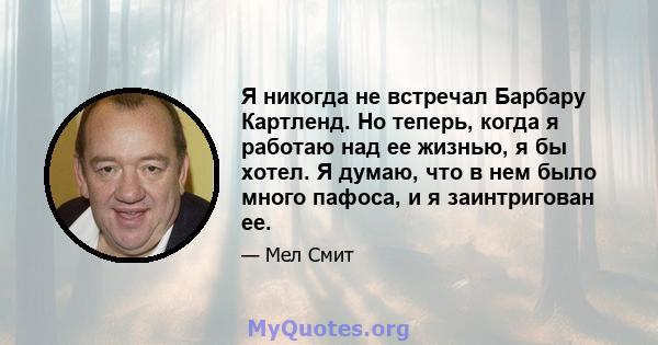 Я никогда не встречал Барбару Картленд. Но теперь, когда я работаю над ее жизнью, я бы хотел. Я думаю, что в нем было много пафоса, и я заинтригован ее.