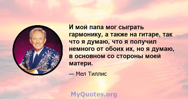 И мой папа мог сыграть гармонику, а также на гитаре, так что я думаю, что я получил немного от обоих их, но я думаю, в основном со стороны моей матери.