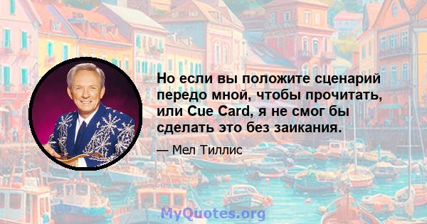 Но если вы положите сценарий передо мной, чтобы прочитать, или Cue Card, я не смог бы сделать это без заикания.