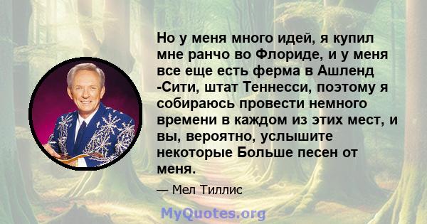 Но у меня много идей, я купил мне ранчо во Флориде, и у меня все еще есть ферма в Ашленд -Сити, штат Теннесси, поэтому я собираюсь провести немного времени в каждом из этих мест, и вы, вероятно, услышите некоторые