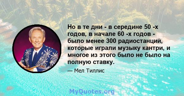 Но в те дни - в середине 50 -х годов, в начале 60 -х годов - было менее 300 радиостанций, которые играли музыку кантри, и многое из этого было не было на полную ставку.