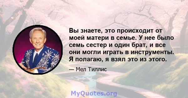 Вы знаете, это происходит от моей матери в семье. У нее было семь сестер и один брат, и все они могли играть в инструменты. Я полагаю, я взял это из этого.