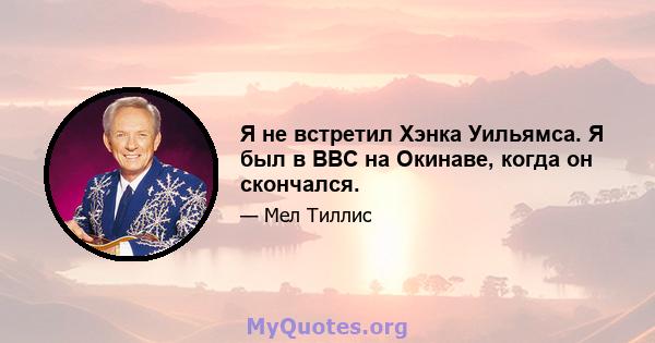 Я не встретил Хэнка Уильямса. Я был в ВВС на Окинаве, когда он скончался.