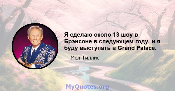 Я сделаю около 13 шоу в Брэнсоне в следующем году, и я буду выступать в Grand Palace.