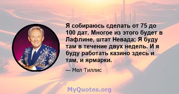 Я собираюсь сделать от 75 до 100 дат. Многое из этого будет в Лафлине, штат Невада; Я буду там в течение двух недель. И я буду работать казино здесь и там, и ярмарки.