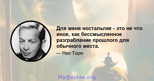 Для меня ностальгия - это не что иное, как бессмысленное разграбление прошлого для обычного места.