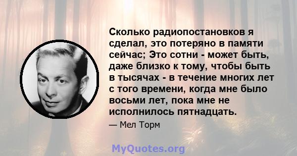 Сколько радиопостановков я сделал, это потеряно в памяти сейчас; Это сотни - может быть, даже близко к тому, чтобы быть в тысячах - в течение многих лет с того времени, когда мне было восьми лет, пока мне не исполнилось 