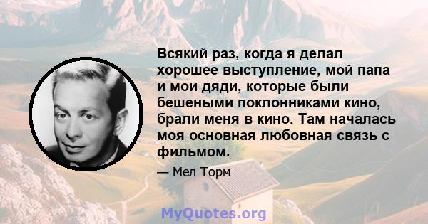 Всякий раз, когда я делал хорошее выступление, мой папа и мои дяди, которые были бешеными поклонниками кино, брали меня в кино. Там началась моя основная любовная связь с фильмом.