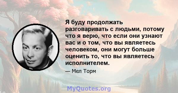 Я буду продолжать разговаривать с людьми, потому что я верю, что если они узнают вас и о том, что вы являетесь человеком, они могут больше оценить то, что вы являетесь исполнителем.