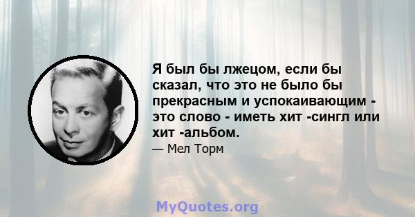 Я был бы лжецом, если бы сказал, что это не было бы прекрасным и успокаивающим - это слово - иметь хит -сингл или хит -альбом.