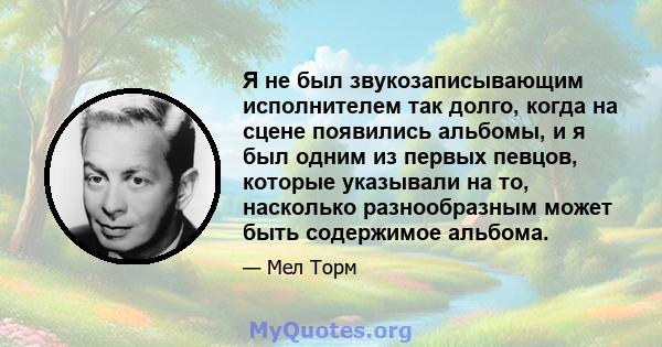 Я не был звукозаписывающим исполнителем так долго, когда на сцене появились альбомы, и я был одним из первых певцов, которые указывали на то, насколько разнообразным может быть содержимое альбома.