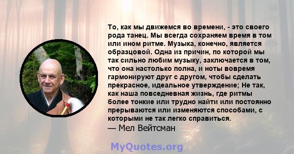 То, как мы движемся во времени, - это своего рода танец. Мы всегда сохраняем время в том или ином ритме. Музыка, конечно, является образцовой. Одна из причин, по которой мы так сильно любим музыку, заключается в том,