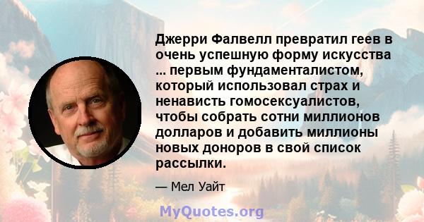 Джерри Фалвелл превратил геев в очень успешную форму искусства ... первым фундаменталистом, который использовал страх и ненависть гомосексуалистов, чтобы собрать сотни миллионов долларов и добавить миллионы новых