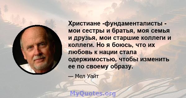 Христиане -фундаменталисты - мои сестры и братья, моя семья и друзья, мои старшие коллеги и коллеги. Но я боюсь, что их любовь к нации стала одержимостью, чтобы изменить ее по своему образу.