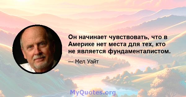 Он начинает чувствовать, что в Америке нет места для тех, кто не является фундаменталистом.