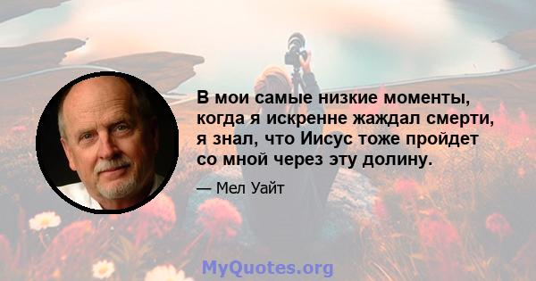 В мои самые низкие моменты, когда я искренне жаждал смерти, я знал, что Иисус тоже пройдет со мной через эту долину.