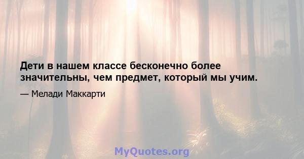 Дети в нашем классе бесконечно более значительны, чем предмет, который мы учим.